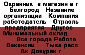 Охранник. в магазин в г. Белгород › Название организации ­ Компания-работодатель › Отрасль предприятия ­ Другое › Минимальный оклад ­ 11 000 - Все города Работа » Вакансии   . Тыва респ.,Ак-Довурак г.
